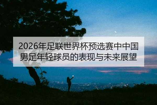 nian-zu-lian-shi-jie-bei-yu-xuan-sai-zhong-zhong-guo-nan-zu-nian-qing-qiu-yuan-de-biao-xian-yu-wei-lai-zhan-wang-2-628.jpg