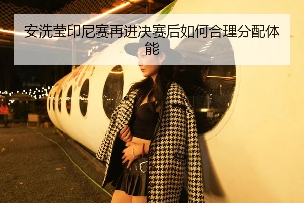 安洗莹印尼赛再进决赛后如何合理分配体能