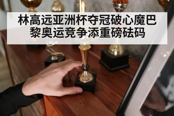 林高远亚洲杯夺冠破心魔巴黎奥运竞争添重磅砝码
