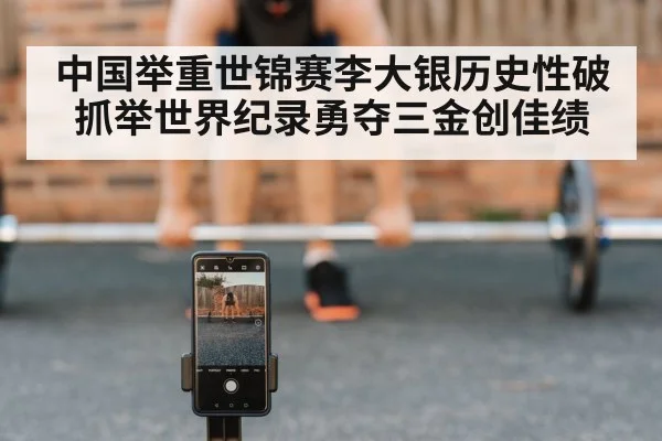 中国举重世锦赛李大银历史性破抓举世界纪录勇夺三金创佳绩