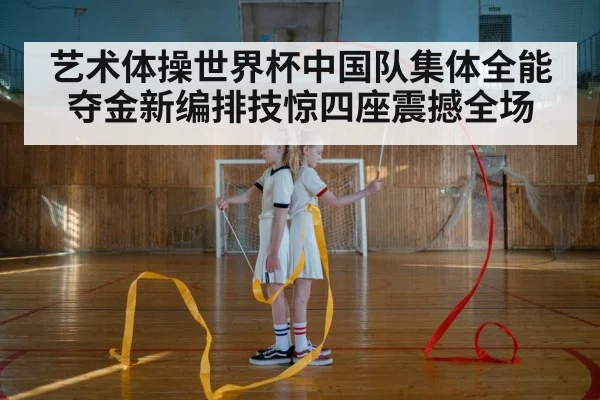 艺术体操世界杯中国队集体全能夺金新编排技惊四座震撼全场