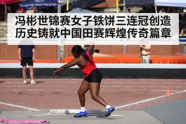 冯彬世锦赛女子铁饼三连冠创造历史铸就中国田赛辉煌传奇篇章