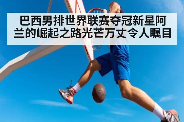 巴西男排世界联赛夺冠新星阿兰的崛起之路光芒万丈令人瞩目